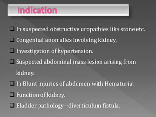  In suspected obstructive uropathies like stone etc.
 Congenital anomalies involving kidney.
 Investigation of hypertension.
 Suspected abdominal mass lesion arising from
kidney.
 In Blunt injuries of abdomen with Hematuria.
 Function of kidney.
 Bladder pathology –diverticulum fistula.
 