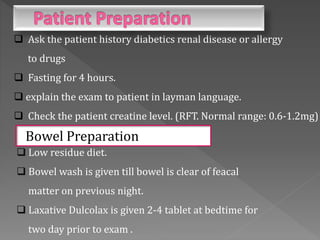 Ask the patient history diabetics renal disease or allergy
to drugs
 Fasting for 4 hours.
 explain the exam to patient in layman language.
 Check the patient creatine level. (RFT. Normal range: 0.6-1.2mg)
Bowel Preparation
 Low residue diet.
 Bowel wash is given till bowel is clear of feacal
matter on previous night.
 Laxative Dulcolax is given 2-4 tablet at bedtime for
two day prior to exam .
 