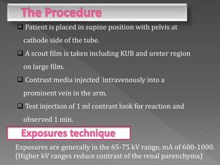  Patient is placed in supine position with pelvis at
cathode side of the tube.
 A scout film is taken including KUB and ureter region
on large film.
 Contrast media injected intravenously into a
prominent vein in the arm.
 Test injection of 1 ml contrast look for reaction and
observed 1 min.
Exposures are generally in the 65-75 kV range, mA of 600-1000.
(Higher kV ranges reduce contrast of the renal parenchyma)
 