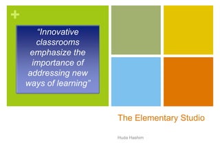 +
The Elementary Studio
Huda Hashim
“Innovative
classrooms
emphasize the
importance of
addressing new
ways of learning”
 