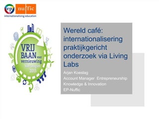 Wereld café:
internationalisering
praktijkgericht
onderzoek via Living
Labs
Arjan Koeslag
Account Manager Entrepreneurship
Knowledge & Innovation
EP-Nuffic
 