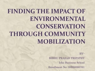 FINDING THE IMPACT OF
      ENVIRONMENTAL
        CONSERVATION
 THROUGH COMMUNITY
        MOBILIZATION
                                  BY:-
           BIBHU PRASAD TRIPATHY
                  Icfai Business School
           Enrollment No: 08BS0000761
 
