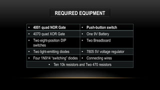 REQUIRED EQUIPMENT
• 4001 quad NOR Gate • Push-button switch
• 4070 quad XOR Gate • One 9V Battery
• Two eight-position DIP
switches
• Two Breadboard
• Two light-emitting diodes • 7805 5V voltage regulator
• Four 1N914 “switching” diodes • Connecting wires
• Ten 10k resistors and Two 470 resistors
 
