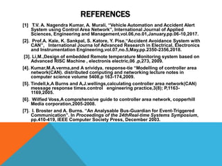 REFERENCES
[1] T.V. A. Nagendra Kumar, A. Murali, “Vehicle Automation and Accident Alert
System using Control Area Network”, International Journal of Applied
Sciences, Engineering and Management,vol.06,no.01,January,pp.06-10,2017.
[2]. Prof.A. Kale, K. Sankpal, S. Katore, Y. Pise,“Accident Avoidance System with
CAN”, International Journa lof Advanced Research in Electrical, Electronics
and Instrumentation Engineering,vol.07,no.5,May,pp.2350-2356,2018.
[3]. Li,M.,Design of embedded Remote temperature Monitoring system based on
Advanced RISC Machine , electronis electric,06 ,p,273, 2009.
[4]. Kumar,M.A.verma,and A srividya, response-tie “Modelling of controller area
network(CAN). distributed computing and networking lecture notes in
computer science volume 5408,p 163-174,2009.
[5]. Tindell,k,A Burns and A,J.wellings,calculating controller area network(CAN)
message response times.control engineering practice,3(8); P,1163-
1169,2005.
[6]. Wilfied Voss,A comprehensive guide to controller area network, copperhill
Media corporation,2005-2008.
[7]. I. Broster and A. Burns. “An Analysable Bus-Guardian for Event-Triggered
Communication”. In Proceedings of the 24thReal-time Systems Symposium,
pp.410-419, IEEE Computer Society Press, December 2003.
 