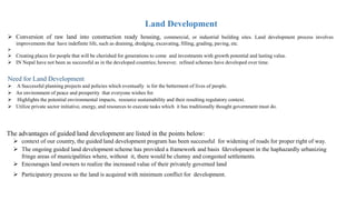 Land Development
 Conversion of raw land into construction ready housing, commercial, or industrial building sites. Land development process involves
improvements that have indefinite life, such as draining, dredging, excavating, filling, grading, paving, etc.

 Creating places for people that will be cherished for generations to come and investments with growth potential and lasting value.
 IN Nepal have not been as successful as in the developed countries; however, refined schemes have developed over time.
Need for Land Development
 A Successful planning projects and policies which eventually is for the betterment of lives of people.
 An environment of peace and prosperity that everyone wishes for.
 Highlights the potential environmental impacts, resource sustainability and their resulting regulatory context.
 Utilize private sector initiative, energy, and resources to execute tasks which it has traditionally thought government must do.
The advantages of guided land development are listed in the points below:
 context of our country, the guided land development program has been successful for widening of roads for proper right of way.
 The ongoing guided land development scheme has provided a framework and basis fdevelopment in the haphazardly urbanizing
fringe areas of municipalities where, without it, there would be clumsy and congested settlements.
 Encourages land owners to realize the increased value of their privately governed land
 Participatory process so the land is acquired with minimum conflict for development.
 
