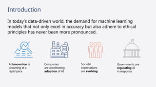 Introduction
In today's data-driven world, the demand for machine learning
models that not only excel in accuracy but also adhere to ethical
principles has never been more pronounced.
Governments are
regulating AI
in response
AI innovation is
occurring at a
rapid pace
Societal
expectations
are evolving
Companies
are accelerating
adoption of AI
 