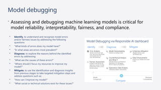 Model debugging
 Assessing and debugging machine learning models is critical for
model reliability, interpretability, fairness, and compliance.
• Identify, to understand and recognize model errors
and/or fairness issues by addressing the following
questions:
• "What kinds of errors does my model have?"
• "In what areas are errors most prevalent?"
• Diagnose, to explore the reasons behind the identified
errors by addressing:
• "What are the causes of these errors?"
• "Where should I focus my resources to improve my
model?"
• Mitigate, to use the identification and diagnosis insights
from previous stages to take targeted mitigation steps and
address questions such as:
• "How can I improve my model?"
• "What social or technical solutions exist for these issues?"
 