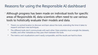 Reasons for using the Responsible AI dashboard
 Although progress has been made on individual tools for specific
areas of Responsible AI, data scientists often need to use various
tools to holistically evaluate their models and data.
• There's no central location to discover and learn about the tools, extending the time it takes to
research and learn new techniques.
• The different tools don't communicate with each other. Data scientists must wrangle the datasets,
models, and other metadata as they pass them between the tools.
• The metrics and visualizations aren't easily comparable, and the results are hard to share.
 