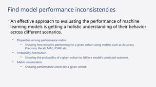 Find model performance inconsistencies
 An effective approach to evaluating the performance of machine
learning models is getting a holistic understanding of their behavior
across different scenarios.
• Disparities among performance metric
• Showing how model is performing for a given cohort using metrics such as Accuracy,
Precision, Recall, MAE, RSME etc.
• Probability distribution
• Showing the probability of a given cohort to fall in a model's predicted outcome.
• Metric visualization
• Showing performance scores for a given cohort.
 