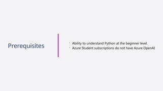 Prerequisites
 Ability to understand Python at the beginner level.
 Azure Student subscriptions do not have Azure OpenAI
 