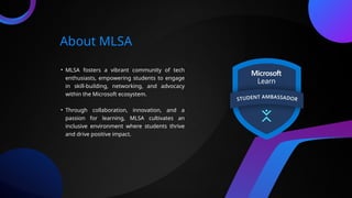 About MLSA
• MLSA fosters a vibrant community of tech
enthusiasts, empowering students to engage
in skill-building, networking, and advocacy
within the Microsoft ecosystem.
• Through collaboration, innovation, and a
passion for learning, MLSA cultivates an
inclusive environment where students thrive
and drive positive impact.
 