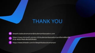 THANK YOU
deepthi.balasubramanian@studentambassadors.com
https://mvp.microsoft.com/en-US/studentambassadors/profile/e488cd5c-
91ac-465b-9fe8-d8c0d93f6469
https://www.linkedin.com/in/deepthibalasubramanian/
 