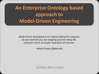 An Enterprise Ontology based
        approach to
 Model-Driven Engineering

 Model-Driven Development isn’t about making the computer
   do your work for you, but stopping you from doing the
    computer’s work via proper separation of concerns.

                - Rafael Chaves (@abstratt)




                Johan den Haan
 