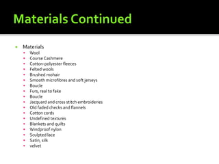  Materials
 Wool
 Course Cashmere
 Cotton-polyester fleeces
 Felted wools
 Brushed mohair
 Smooth microfibres and soft jerseys
 Boucle
 Furs, real to fake
 Boucle
 Jacquard and cross stitch embroideries
 Old faded checks and flannels
 Cotton cords
 Undefined textures
 Blankets and quilts
 Windproof nylon
 Sculpted lace
 Satin, silk
 velvet
 