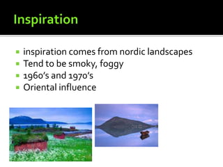  inspiration comes from nordic landscapes
 Tend to be smoky, foggy
 1960’s and 1970’s
 Oriental influence
 