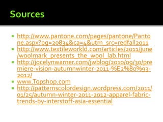  http://www.pantone.com/pages/pantone/Panto
ne.aspx?pg=20834&ca=4&utm_src=redfall2011
 http://www.textileworkld.com/articles/2011/june
/woolmark_presents_the_wool_lab.html
 http://jocelynwarner.com/jwblog/2010/09/30/pre
miere-vision-autumnwinter-2011-%E2%80%93-
2012/
 www.Topshop.com
 http://patternscolordesign.wordpress.com/2011/
01/25/autumn-winter-2011-2012-apparel-fabric-
trends-by-interstoff-asia-essential
 