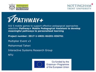 IO2 5 mobile games to support effective pedagogical approaches
selection: Pathway+ Mobile Pedagogical Assistant to develop
meaningful pathways to personalised learning
Project number: 2017-1-UK01-KA201-036761
Multiplier Event v3
Mohammad Taheri
Interactive Systems Research Group
NTU
 
