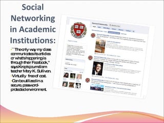 Social Networking in Academic Institutions: ``The only way my class communicates its articles or what's happening is through their Facebook,'' says Krop's journalism teacher Mary K. Sullivan. Virtually  free of cost. Can be utilized in a secure, password-protected environment. 