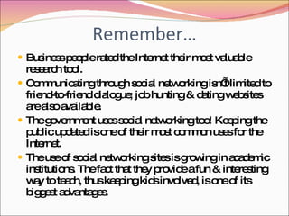 Remember… Business people rated the Internet their most valuable research tool. Communicating through social networking isn’t limited to friend-to-friend dialogue; job hunting & dating websites are also available. The government uses social networking too! Keeping the public updated is one of their most common uses for the Internet. The use of social networking sites is growing in academic institutions. The fact that they provide a fun & interesting way to teach, thus keeping kids involved, is one of its biggest advantages. 