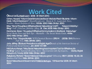 “ About Us.”  LinkedIn.com .  2008.  31 March 2010.  Cohen, Howard. "Miami-Dade Schools Use Social Media to Reach Students - Miami- Dade - MiamiHerald.com."  MiamiHerald.com - Miami & Ft. Lauderdale News,  Weather, Miami Dolphins & More . 16 Mar. 2010. Web. 04 Apr. 2010. Elka. "Some Thoughts on Effective Social Networking | VoIP |  Telecom| Mobility |  Blog."  VoIP | Telecom | Mobility | Blog . 31  Dec. 2009. Web. 05 Apr. 2010. Gordhamer, Soren. "5 Levels of Effective Communication in the Social  Media Age."  Social Media News and Web Tips – Mashable – The Social Media Guide . 4 Mar.  2010. Web. 04 Apr. 2010. Harris, Thor. "It's good to talk."  ICIS Chemical Business  276.14  (2009): 33-5.  Business  Full Text . Web. 29 Mar. 2010. Juris, Jeffrey. “Cultural Production in a Digital Age.”  Annals of the American Society of  Political and Social Science . Jan. 2005: Vol 597. McCullum, Kenya. "Why Social Networking Is an Important Tool for Effective Job  Hunting."  Latest National Breaking News - Stay Current with Top Experts .  Clarity Digital Group LLC, 14 July 2009. Web. 04 Apr. 2010 Rutigliano, Richard. "Social Media can help you grow."  Oilheating  68.11 (2009): 18, 20,  22.  Business Full Text . Web. 29 Mar. 2010. Social Networks and Government.”  WebContent.gov .  19 November 2008. 31 March  2010.    