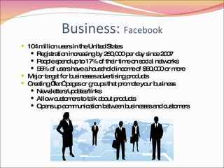 Business:  Facebook 104 million users in the United States Registration increasing by 250,000 per day since 2007 People spend up to 17% of their time on social networks 58% of users have a household income of $60,000 or more Major target for businesses advertising products Creating “fan” pages or groups that promote your business Newsletters/updates/links Allow customers to talk about products Opens up communication between businesses and customers 