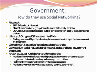 Government:  How do they use Social Networking? Facebook EPA – Facebook Network CIA – Uses Facebook group to invite students to apply for jobs USA.gov – Facebook fan page, public can become fan, post videos, news and photos Library of Congress – Photostream in Flickr Posts government’s public domain photos on a site where public can comment on the photos LinkedIn – A Network of experienced professionals  Govloop – A social network for all federal, state, and local government employees NASA – CoLab:  Collaborative Workspace Site Provides frameworks for partnership projects between the nation's space program and talented, creative, tech-savvy communities. Fosters interest and involvement in the space program Provides a way for individuals to actually contribute to NASA  