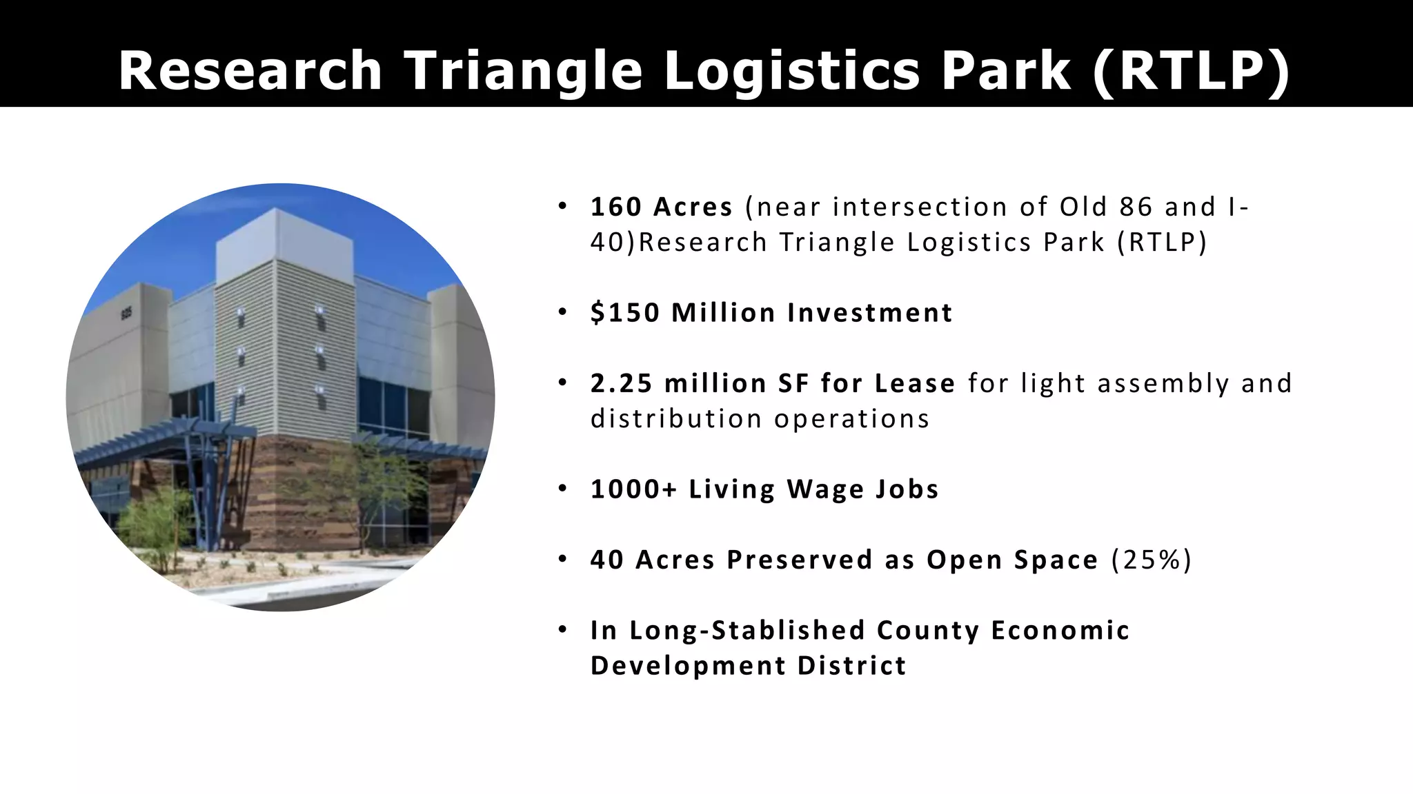 Research Triangle Logistics Park (RTLP)
• 160 Acres (near intersection of Old 86 and I-
40)Research Triangle Logistics Park (RTLP)
• $150 Million Investment
• 2.25 million SF for Lease for light assembly and
distribution operations
• 1000+ Living Wage Jobs
• 40 Acres Preserved as Open Space (25%)
• In Long-Stablished County Economic
Development District
 