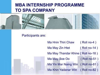 MBA INTERNSHIP PROGRAMME
TO SPA COMPANY
Participants are:
Ma Hnin Thiri Chaw ( Roll no-4 )
Ma May Zin Htet ( Roll no-14 )
Ma May Thandar Khine ( Roll no-18 )
Ma May Soe Oo ( Roll no-51 )
Ma Yin Mar Naing Win ( Roll no-81 )
Ma Khin Yadanar Win ( Roll no-82 )
 