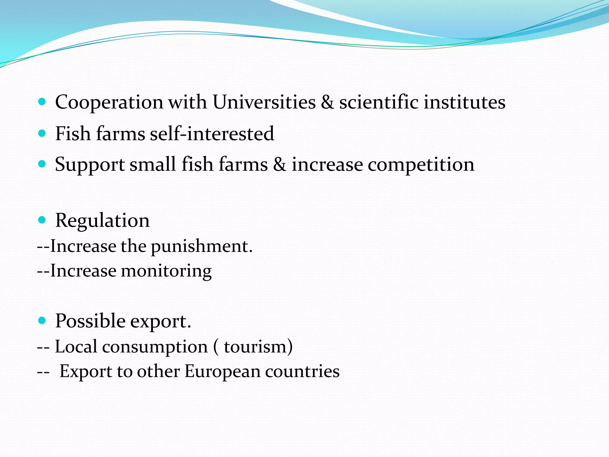  Cooperation with Universities & scientific institutes
 Fish farms self-interested
 Support small fish farms & increase competition
 Regulation
--Increase the punishment.
--Increase monitoring
 Possible export.
-- Local consumption ( tourism)
-- Export to other European countries
 