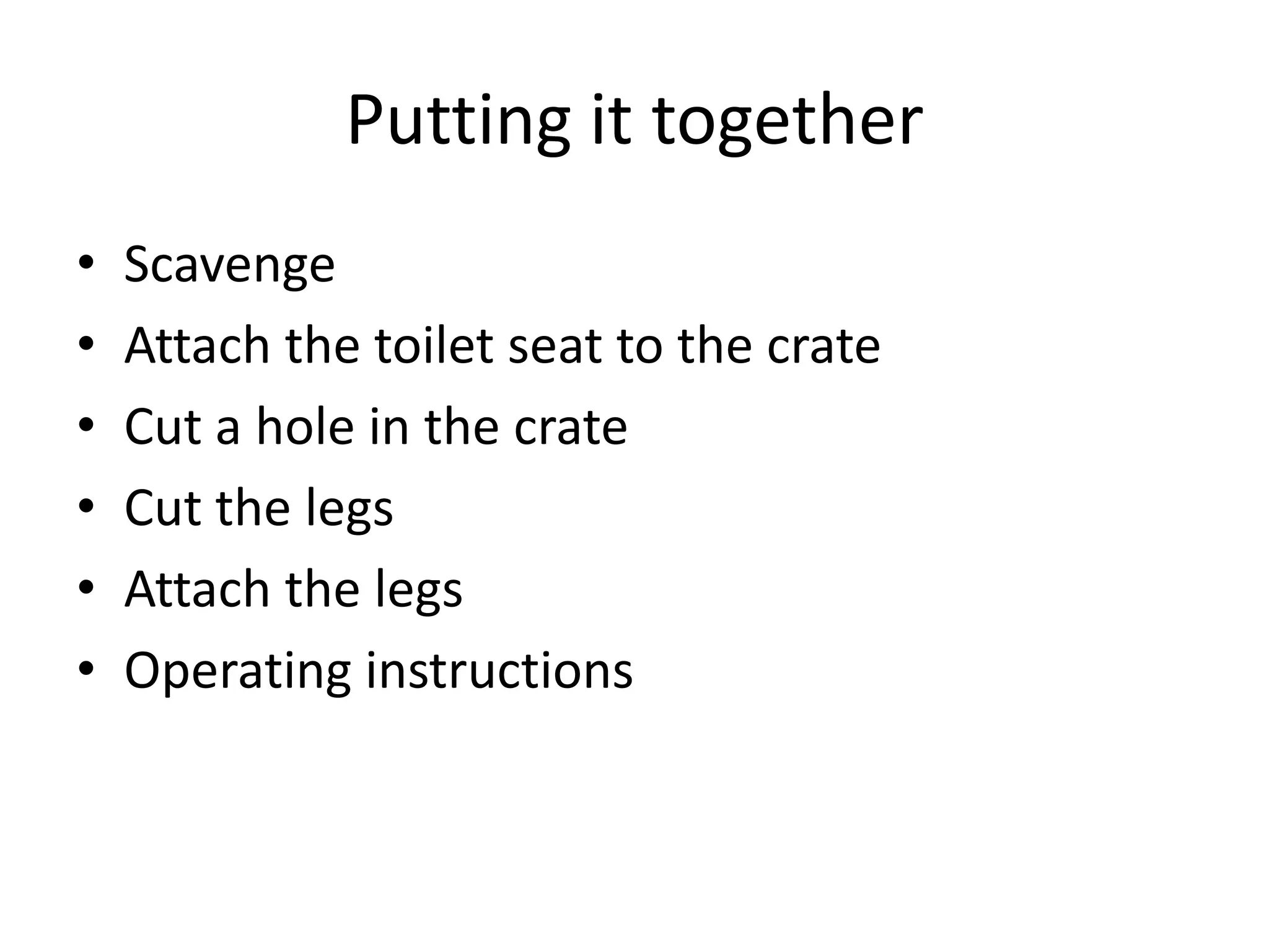 Putting it together
• Scavenge
• Attach the toilet seat to the crate
• Cut a hole in the crate
• Cut the legs
• Attach the legs
• Operating instructions
 