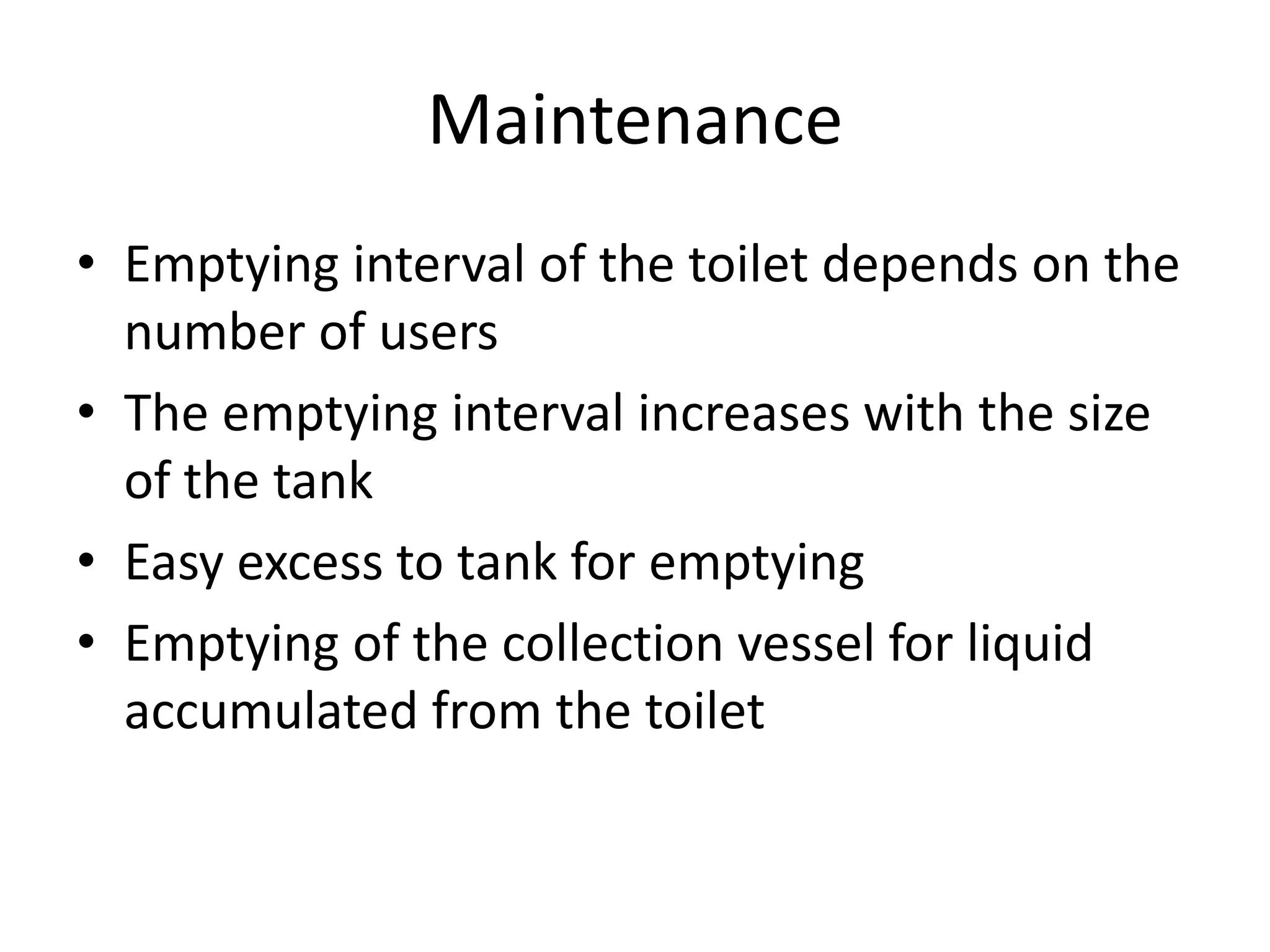 Maintenance
• Emptying interval of the toilet depends on the
number of users
• The emptying interval increases with the size
of the tank
• Easy excess to tank for emptying
• Emptying of the collection vessel for liquid
accumulated from the toilet
 