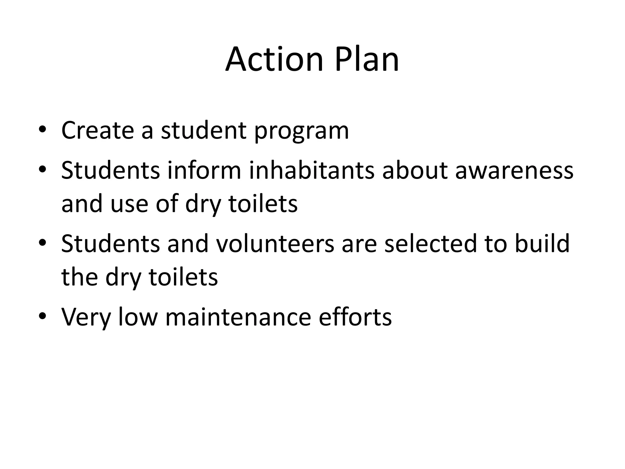 Action Plan
• Create a student program
• Students inform inhabitants about awareness
and use of dry toilets
• Students and volunteers are selected to build
the dry toilets
• Very low maintenance efforts
 