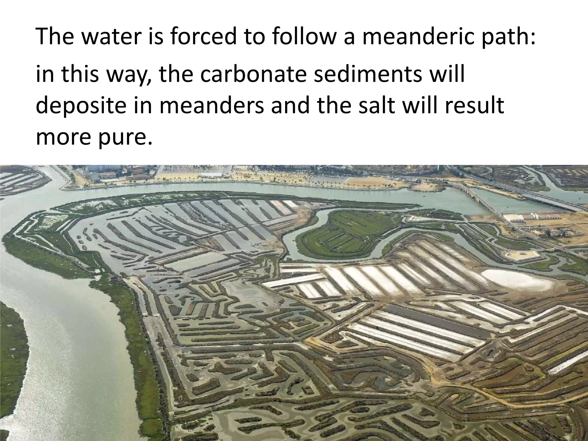 The water is forced to follow a meanderic path:
in this way, the carbonate sediments will
deposite in meanders and the salt will result
more pure.
 