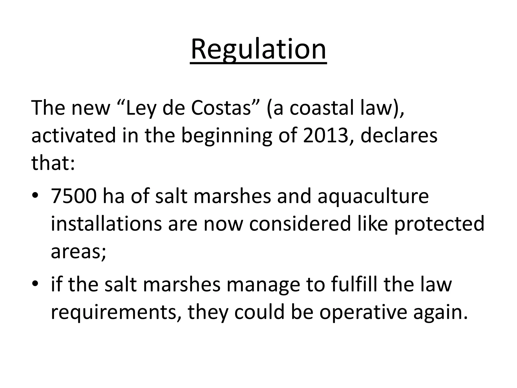 Regulation
The new “Ley de Costas” (a coastal law),
activated in the beginning of 2013, declares
that:
• 7500 ha of salt marshes and aquaculture
installations are now considered like protected
areas;
• if the salt marshes manage to fulfill the law
requirements, they could be operative again.
 