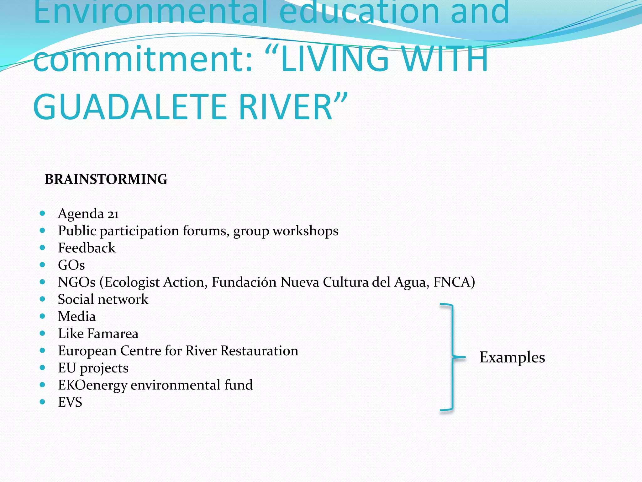 Environmental education and
commitment: “LIVING WITH
GUADALETE RIVER”
BRAINSTORMING
 Agenda 21
 Public participation forums, group workshops
 Feedback
 GOs
 NGOs (Ecologist Action, Fundación Nueva Cultura del Agua, FNCA)
 Social network
 Media
 Like Famarea
 European Centre for River Restauration
 EU projects
 EKOenergy environmental fund
 EVS
Examples
 