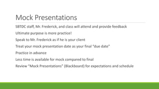 Mock Presentations
SBTDC staff, Mr. Frederick, and class will attend and provide feedback
Ultimate purpose is more practice!
Speak to Mr. Frederick as if he is your client
Treat your mock presentation date as your final “due date”
Practice in advance
Less time is available for mock compared to final
Review “Mock Presentations” (Blackboard) for expectations and schedule
 