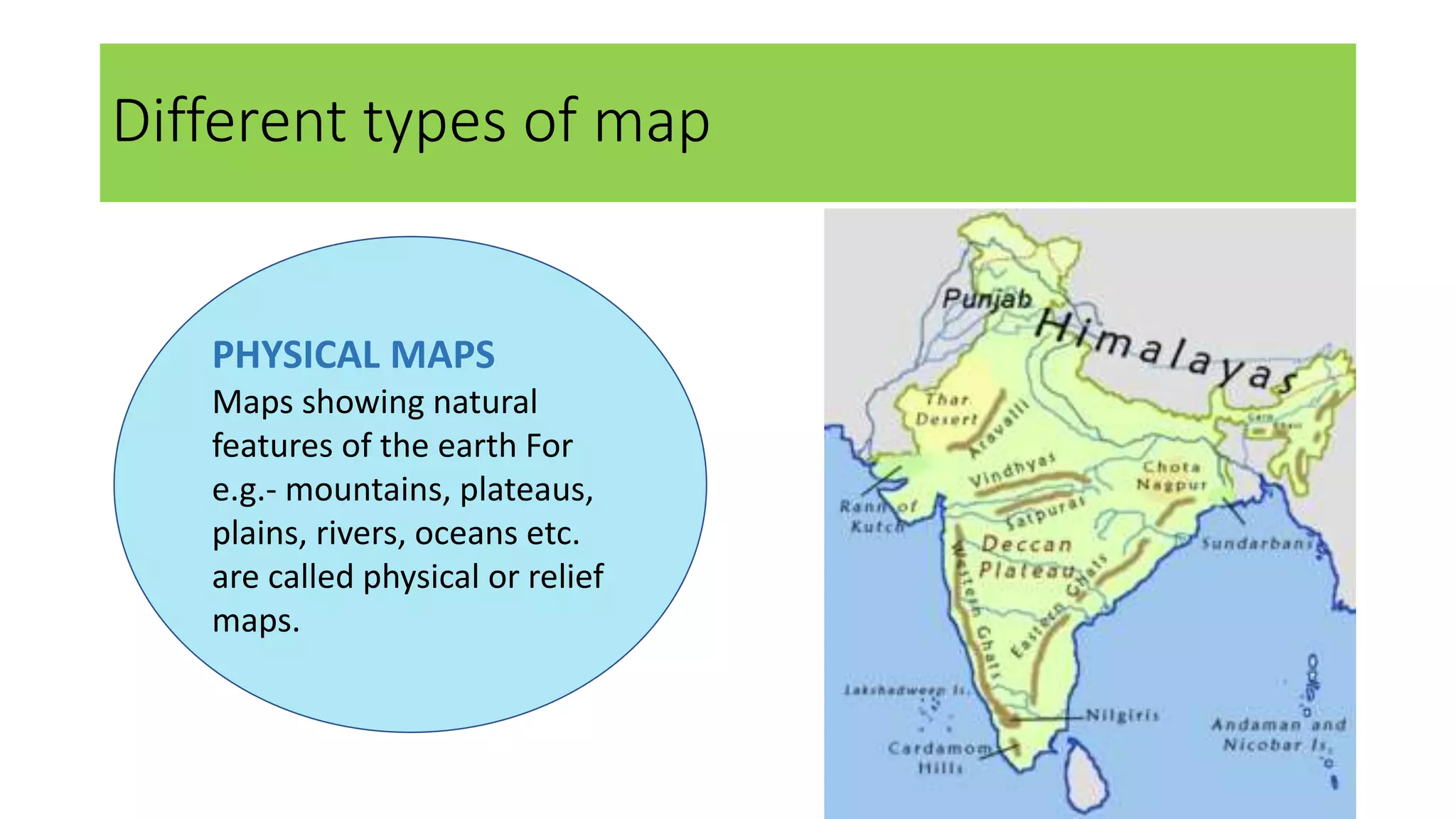 Different types of map
PHYSICAL MAPS
Maps showing natural
features of the earth For
e.g.- mountains, plateaus,
plains, rivers, oceans etc.
are called physical or relief
maps.
 