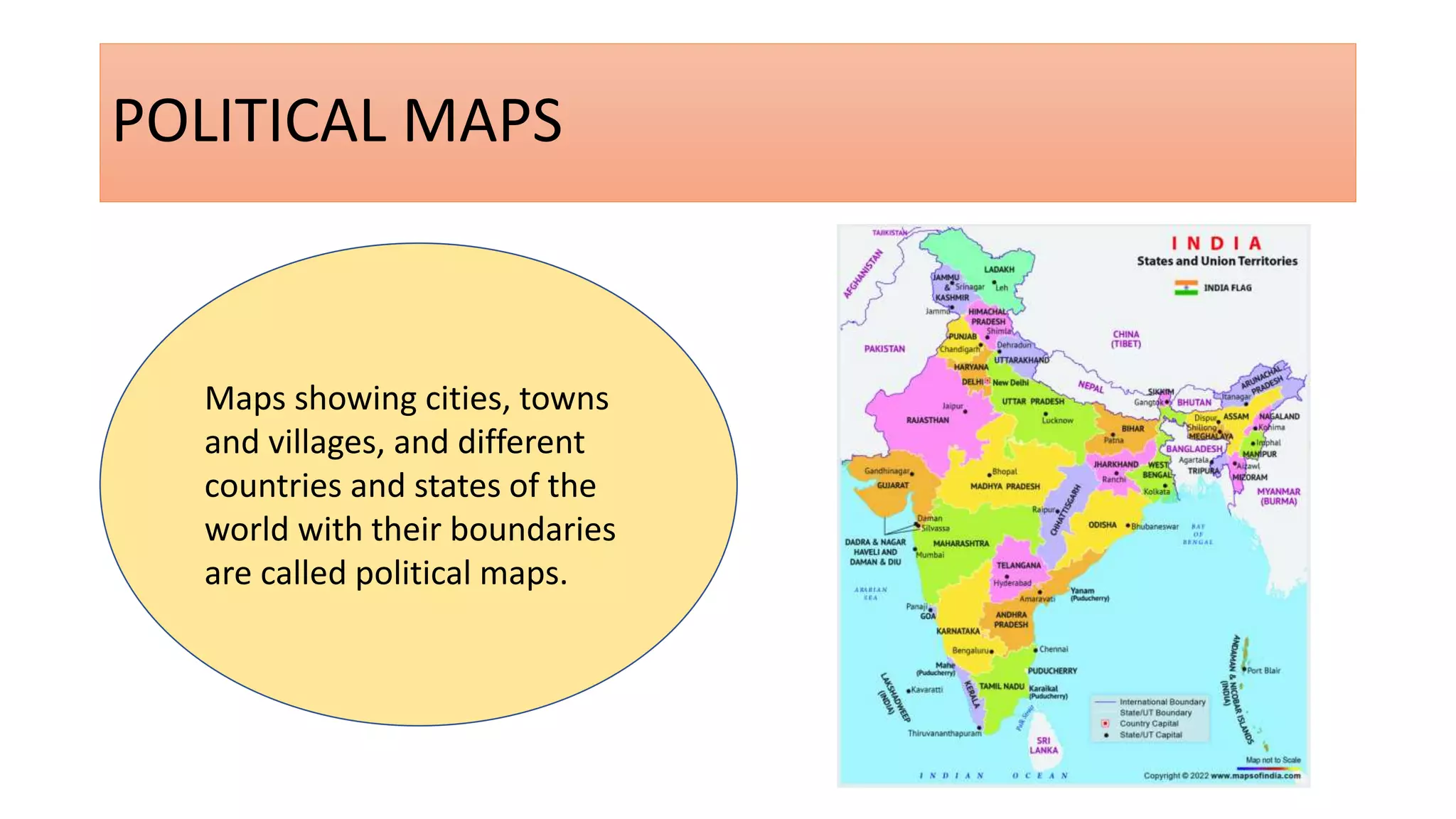 POLITICAL MAPS
Maps showing cities, towns
and villages, and different
countries and states of the
world with their boundaries
are called political maps.
 
