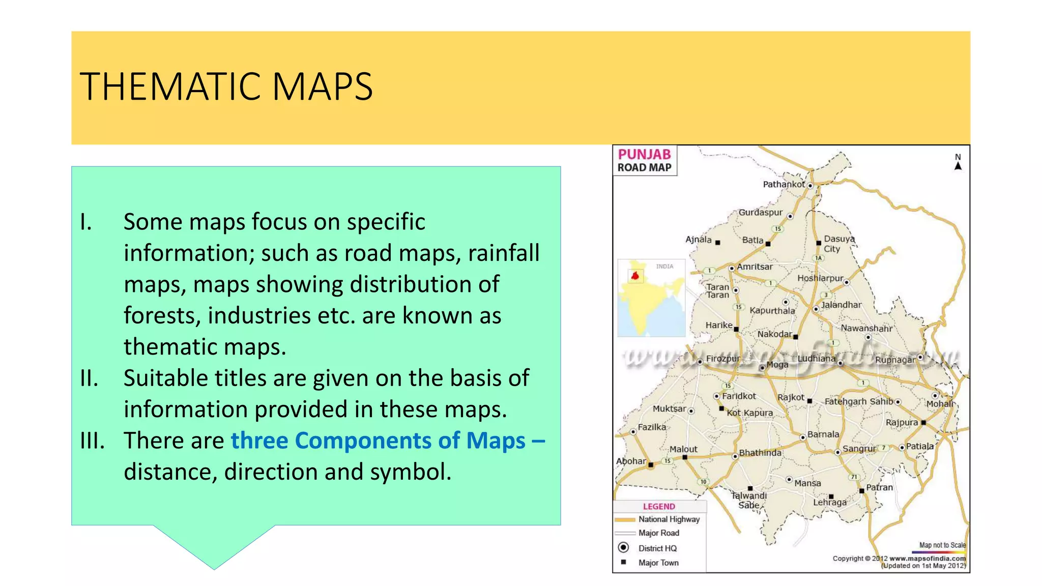 THEMATIC MAPS
I. Some maps focus on specific
information; such as road maps, rainfall
maps, maps showing distribution of
forests, industries etc. are known as
thematic maps.
II. Suitable titles are given on the basis of
information provided in these maps.
III. There are three Components of Maps –
distance, direction and symbol.
 