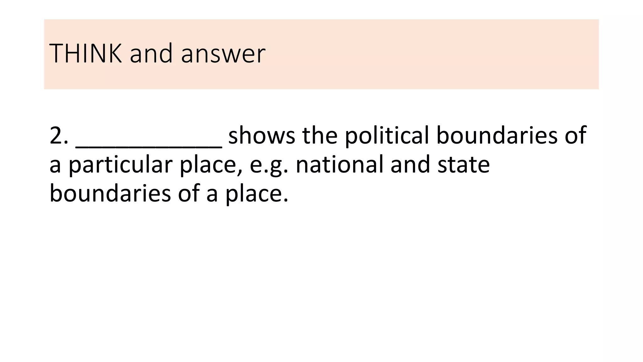 THINK and answer
2. ___________ shows the political boundaries of
a particular place, e.g. national and state
boundaries of a place.
 