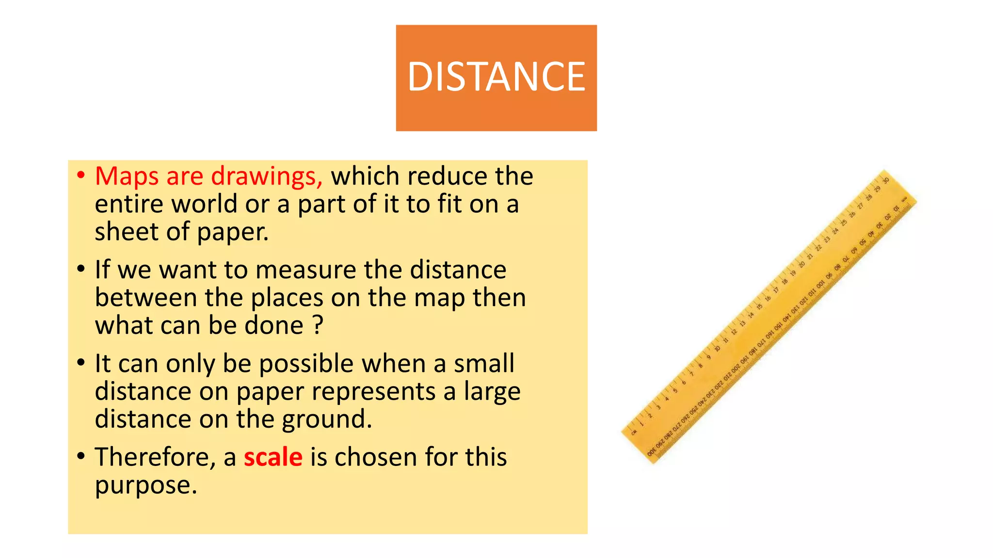 DISTANCE
• Maps are drawings, which reduce the
entire world or a part of it to fit on a
sheet of paper.
• If we want to measure the distance
between the places on the map then
what can be done ?
• It can only be possible when a small
distance on paper represents a large
distance on the ground.
• Therefore, a scale is chosen for this
purpose.
 