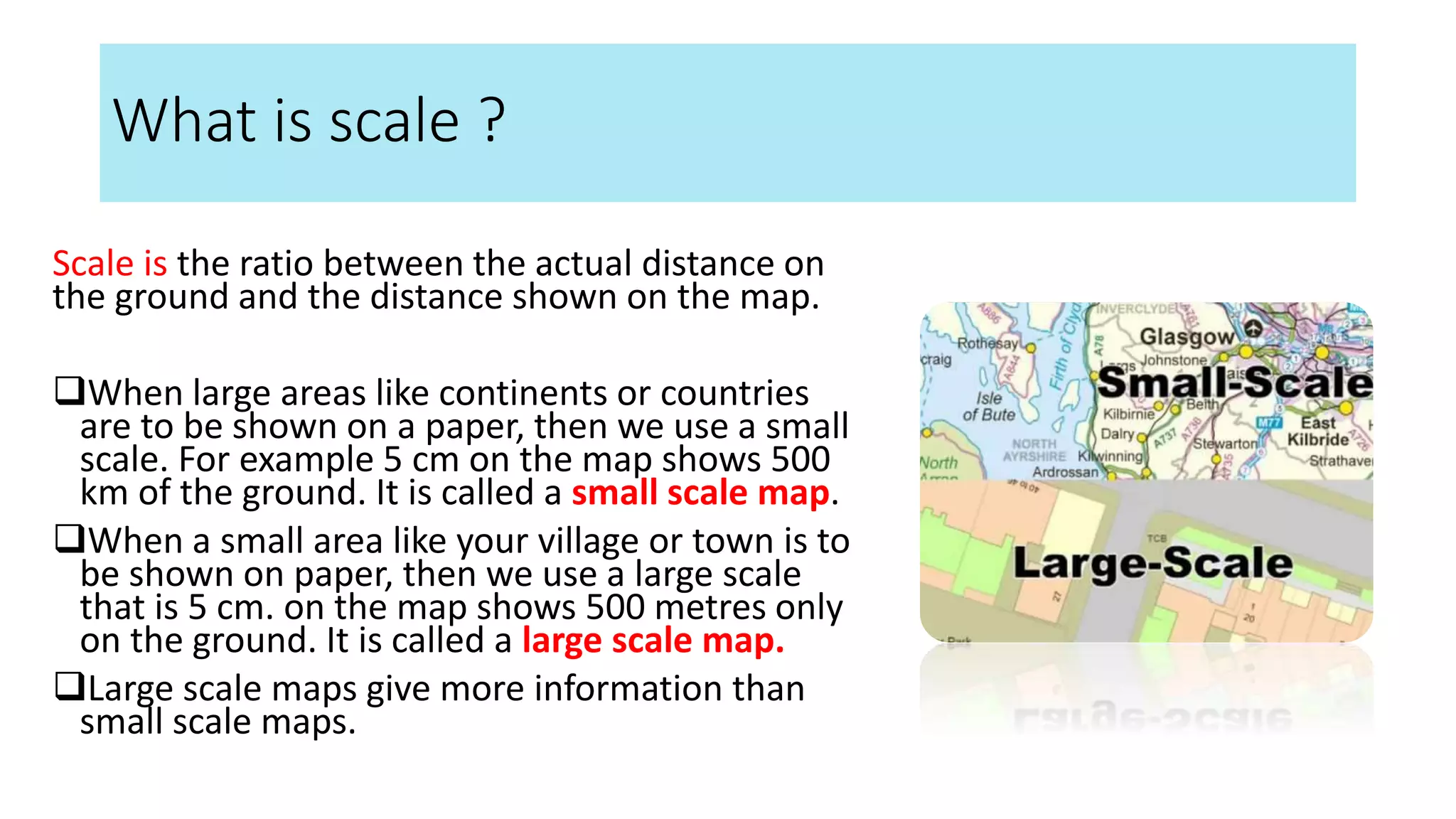What is scale ?
Scale is the ratio between the actual distance on
the ground and the distance shown on the map.
When large areas like continents or countries
are to be shown on a paper, then we use a small
scale. For example 5 cm on the map shows 500
km of the ground. It is called a small scale map.
When a small area like your village or town is to
be shown on paper, then we use a large scale
that is 5 cm. on the map shows 500 metres only
on the ground. It is called a large scale map.
Large scale maps give more information than
small scale maps.
 