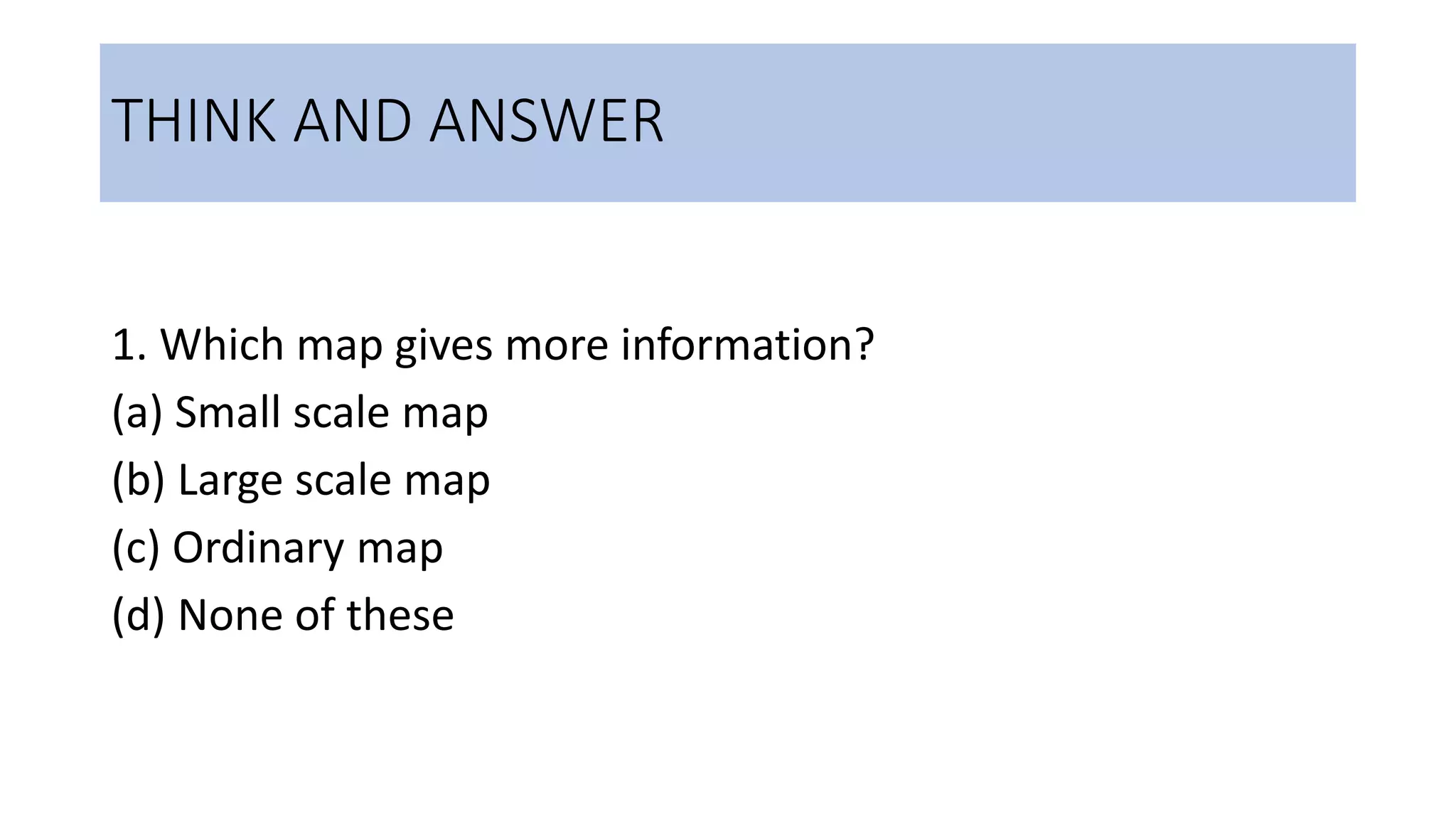 THINK AND ANSWER
1. Which map gives more information?
(a) Small scale map
(b) Large scale map
(c) Ordinary map
(d) None of these
 