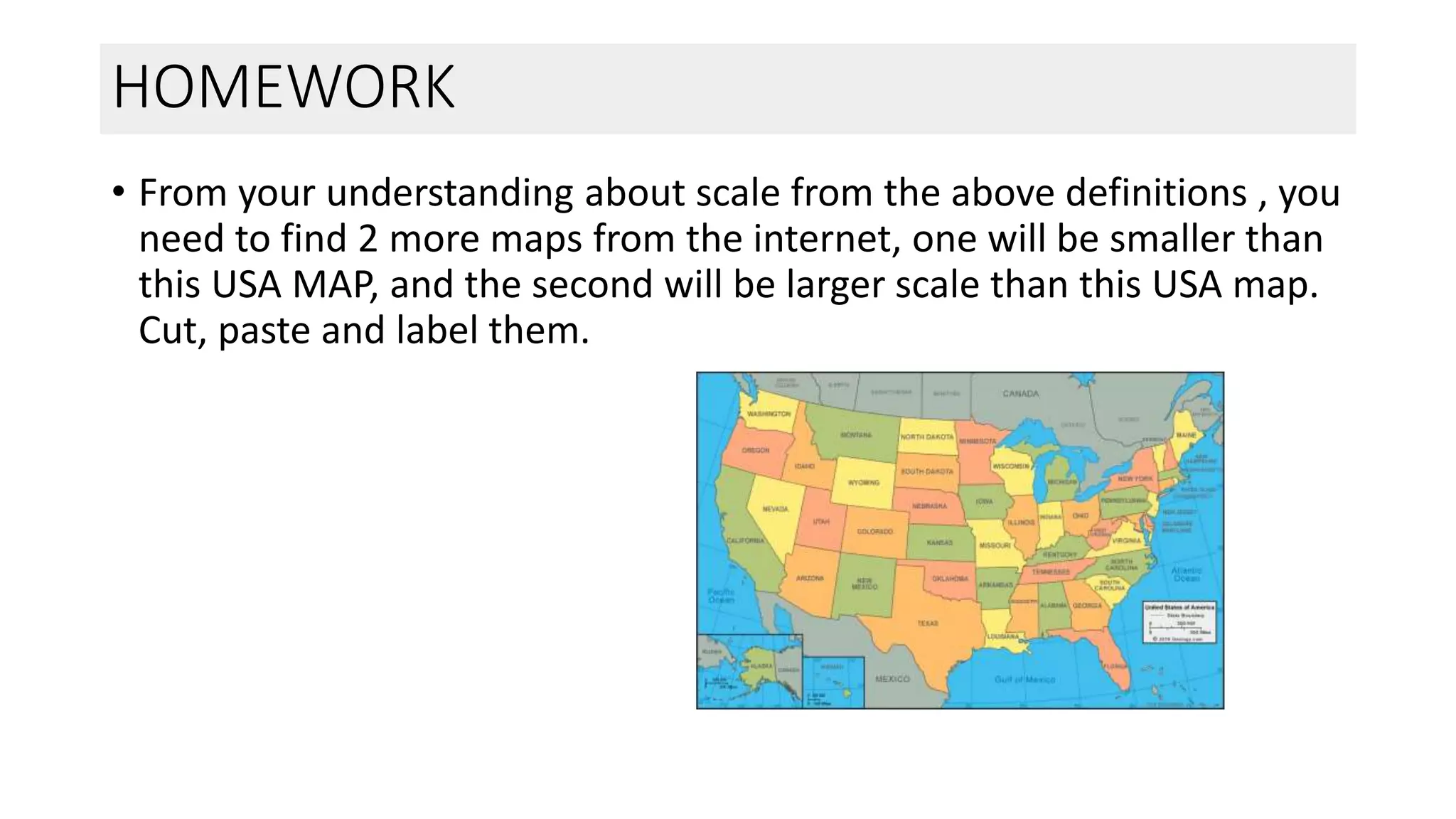 HOMEWORK
• From your understanding about scale from the above definitions , you
need to find 2 more maps from the internet, one will be smaller than
this USA MAP, and the second will be larger scale than this USA map.
Cut, paste and label them.
 