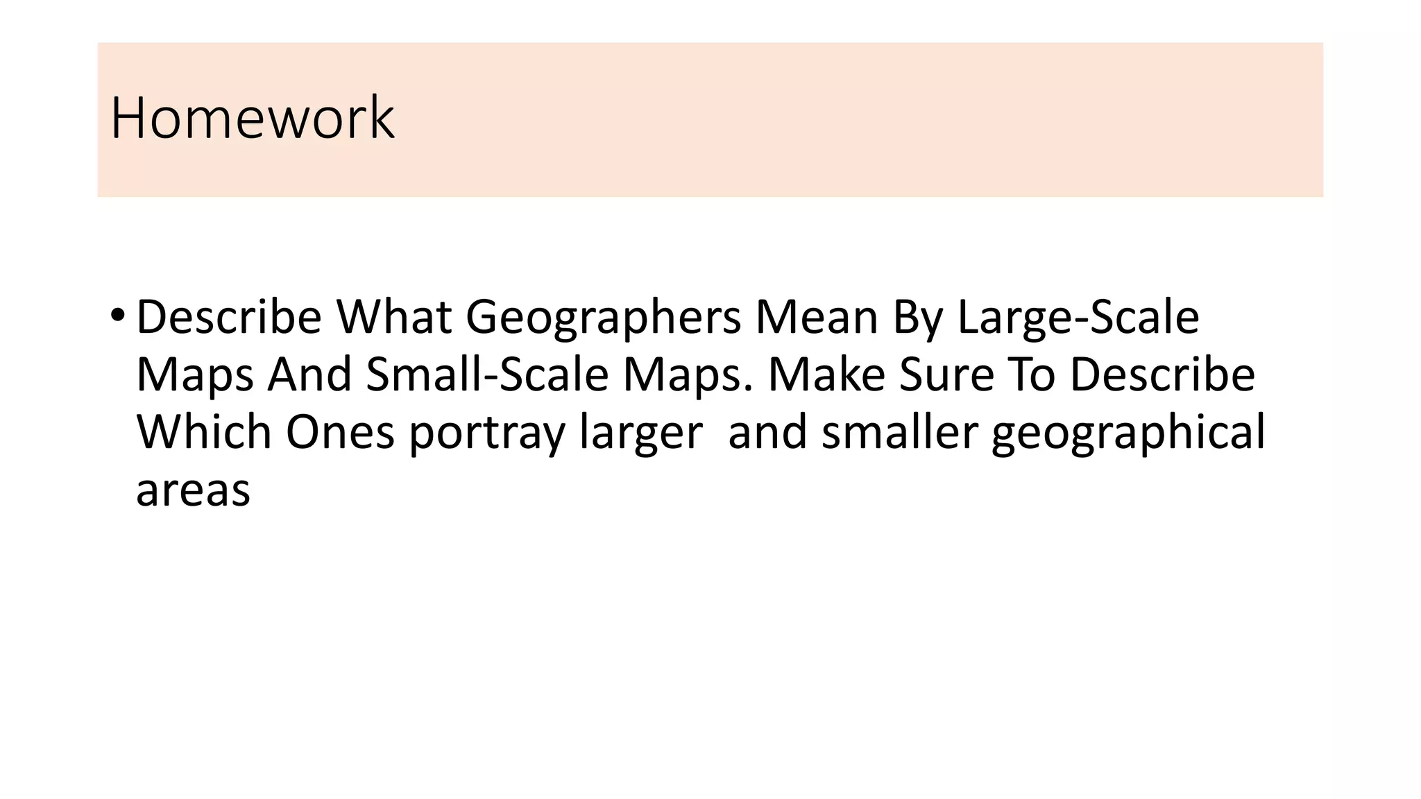 Homework
• Describe What Geographers Mean By Large-Scale
Maps And Small-Scale Maps. Make Sure To Describe
Which Ones portray larger and smaller geographical
areas
 