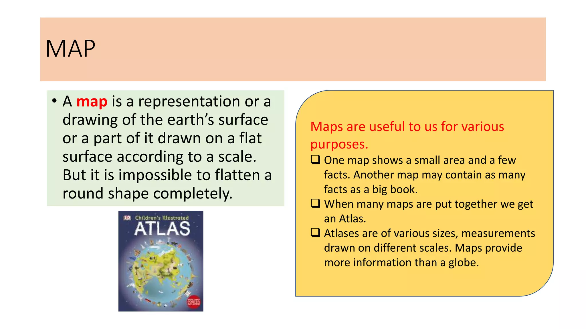MAP
• A map is a representation or a
drawing of the earth’s surface
or a part of it drawn on a flat
surface according to a scale.
But it is impossible to flatten a
round shape completely.
Maps are useful to us for various
purposes.
 One map shows a small area and a few
facts. Another map may contain as many
facts as a big book.
 When many maps are put together we get
an Atlas.
 Atlases are of various sizes, measurements
drawn on different scales. Maps provide
more information than a globe.
 