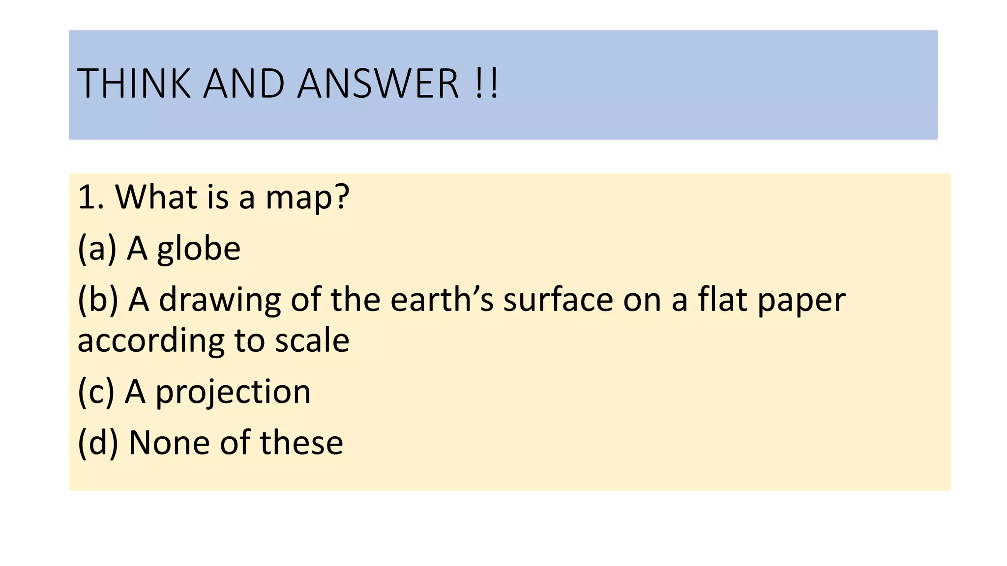 THINK AND ANSWER !!
1. What is a map?
(a) A globe
(b) A drawing of the earth’s surface on a flat paper
according to scale
(c) A projection
(d) None of these
 