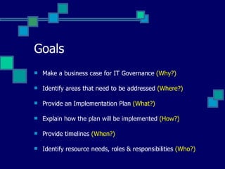 Goals Make a business case for IT Governance  (Why?) Identify areas that need to be addressed  (Where?) Provide an Implementation Plan  (What?) Explain how the plan will be implemented  (How?) Provide timelines  (When?) Identify resource needs, roles & responsibilities  (Who?) 