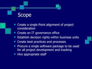 Scope Create a single Point alignment of project consideration Create an IT governance office Establish decision rights within business units Create best practices and processes Procure a single software package to be used for all project development and tracking Hire appropriate staff 