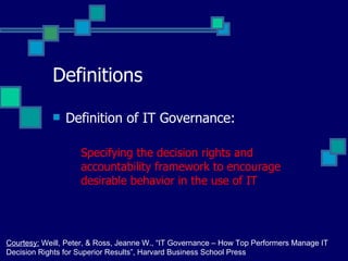 Definitions Definition of IT Governance: Specifying the decision rights and accountability framework to encourage desirable behavior in the use of IT Courtesy:  Weill, Peter, & Ross, Jeanne W., “IT Governance – How Top Performers Manage IT  Decision Rights for Superior Results”, Harvard Business School Press 